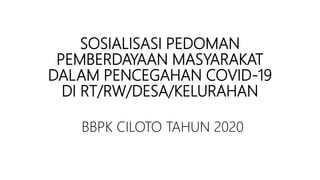 SOSIALISASI PEDOMAN
PEMBERDAYAAN MASYARAKAT
DALAM PENCEGAHAN COVID-19
DI RT/RW/DESA/KELURAHAN
BBPK CILOTO TAHUN 2020
 