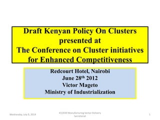 Draft Kenyan Policy On Clusters
presented at
The Conference on Cluster initiatives
for Enhanced Competitiveness
Redcourt Hotel, Nairobi
June 28th 2012
Victor Mageto
Ministry of Industrialization
Wednesday, July 9, 2014
KV2030 Manufacturing Sector Delivery
Secretariat
1
 