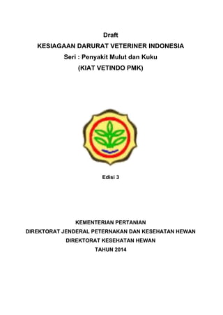 Draft
KESIAGAAN DARURAT VETERINER INDONESIA
Seri : Penyakit Mulut dan Kuku
(KIAT VETINDO PMK)
Edisi 3
KEMENTERIAN PERTANIAN
DIREKTORAT JENDERAL PETERNAKAN DAN KESEHATAN HEWAN
DIREKTORAT KESEHATAN HEWAN
TAHUN 2014
 