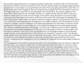 The double page spread for my magazine needs to keep the consistent style of Volumes that I
am trying to create, however it also has to fit in with the artists image. My double page spread is
going to be on Jess Deeps, a young female solo artist, this is also going to be the cover story. It’s
going to be about her struggle as she was flung into the spotlight. For this I will need to use a lot
of images, because I only have a double page I am not going to do a photo gallery as the
body text is what needs to be included. However, in order to keep with the style of Volumes, I
need to make sure to include a lot of images. In this draft I have decided to use two images,
one long shot of the artist and a mid or wide shot of the artist with a background relating to a
part in the article. I think I want the wide or mid shot image to relate to a pull quote in the article
– as I think this is conventional and will appeal to my target audience. For the long shot I want it
to have a caption, as this is a feature of double page spreads and will make my product more
professional. Although it is conventional to have large headings for the double page spreads
that take up a large proportion of the page, I want to use a different way to make it original, I
am going to have large headings but at the top of the first page so that it is more orderly. Also,
through my research I saw that it was conventional to use full page images on some double
page spreads. I have decided that I will do that in my magazine, however, not on this double
page spread. This is because I want an assortment of images rather than just one, also it will help
my product to be original and quirky as not every double page spread will have the same
format – making sure the magazine is not too ordered so it appeals to the wide target audience
I have.
The typography for the article is going to be serif as this reads better than san serif as it helps the
writing to flow, so in order to make sure it’s easily read the body text will be in a serif but clear
font and will be fairly small – but big enough to read. I think the typography will be black, this is
because I think I want the background to be grey stained sort of wall – but as this is only a draft
I’m not sure. But if I go with this idea the background of the page will be a black/white/grey
scale wall and the heading of the feature will be as if it’s written on the wall in a serif font also. I
think this will help the double page spread to be quite quirky and different but still original to the
style of Volumes and fitting in with the conventions.
 
