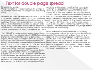 Girl back in the spotlight                                      got to me, and I wanted it more than I’ve ever wanted
After a traumatic two years completely in the spotlight as      anything”. She also spoke about the production of her
her condition deteriorated Jess Deeps is back and staying       debut album Imperfections, “there was a lot to do, he
strong.                                                         wanted me to write it all, said that’s the only way I’ll have
                                                                success – said that I needed to make something out of the
Jess Deeps has faced some of the hardest times of her life little personality I had. Rob said all I needed to do was dig
in the past two years with exploiting managers, emotional deep, think about everything that I hated about myself and
turmoil and mental health issues, which all took place in the put it in to songs – he said he’s fix it, all those things. I guess
public eye. Rumours were spread, pictures were leaked           at this point I didn’t know how to feel, I wanted success
and at only nineteen she’s back from her recovery and is and I loved writing, I loved performing. I don’t know how to
staying strong for all her fans. Her new album, Raconteur, is explain it – he made me feel like I had everything but at the
on the way and Volumes gets an exclusive look into it track- same time like I had nothing”.
by-track and the real facts behind the stories of Jess Deeps.
                                                                Fortunately after she fell into depression and suffered
“STAY STRONG” is the phrase wisely spoken by Jess Deeps; further, someone noticed. Her new manager, David Steele,
she surfaced on the music scene back in 2010 after singing spoke to Volumes exclusively and said “I met her at a
at a talent contest in her hometown of Cambridge,               record label meeting, she lagged behind Winton, I guess I
England. After a video, recorded by a friend, was posted saw the dark circles under her eyes and the nervous and
on YouTube it went viral and she was propelled into the         jittery tone she had, she was stuck. It turns out he had
spotlight and snatched up under the management of Rob pushed her into a massive state of depression through his
Winton, a music scout from West LA. Of course Jess Deeps, pressures. She ended up self harming and grew paranoid,
being the naïve seventeen year old girl she was at the time, luckily a few of the record label’s chief executives listened
had no idea that he would be the reason for her                 to me and I was able to help her”.
breakdown. Speaking exclusively to Volumes Jess Deeps
said “he was charismatic, when he entered the room
everyone turned to look at him – everyone wanted to talk
to him. He seemed like the kind of man you could trust, so
naturally, I did. I guess the whole idea that I could be a star
went to my head and his endless promises of my name in
lights, a star on the walk of fame, this whole idea of fame
 