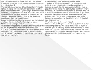 Well Volumes is happy to report that Jess Deeps is back        But what kind of direction is she going in here?
and better than ever! What has she got to say about her “I’ve kind of written this song with the influence of new
upcoming album?                                                artists, I admire artists like Lana Del Rey and Kyla La
“I’ve gone in a completely different direction, I’m finally    Grange so much, they’re a completely different type of
starting to figure out who I am, my personality and the        pop, their music makes me actually feel and that’s what I
music that I want to write. My new single and music video love about it, it’s what I wanted to try to recreate. And I’m
is definitely going to show you that. I hope the fans give it a massive fan of Britney so I’ve definitely tried to get make
a big of chance because it really is so different. But I’m     my music have that can’t stop listening thing she’s got
different, I’ve written these songs from the heart, my         going on! But I’ve also used the influence from Justin
experiences: they mean a lot to me”.                           Bieber – he seems to understand his fans and that’s what
Deeps’ new album is still being recorded but she is about I’ve tried to do too”.
to release the first single after her tragic chapter.          What’s the plan for the music video?
What is your new single about?                                 “Well I don’t want to give too much away here, it’s quite a
“it’s called Damages and it’s all about my struggles, but it’s dark setting really but this was a dark period of my life. It
not the way everyone else would talk about what                uses the lyrics of the song and my real personality to show
happened, it’s about how I feel now it’s happened, what what the song means to me – I helped in writing the music
it’s left with me. I hope it can relate to situations other    video, I want to make sure my music is what I want it to be.
people my age have been in. I hope it can help them            After everything that is happened I don’t want to be
heal just as it has me”.                                       fake”.
 