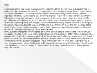 Style

After researching pop music magazines I have identified that they all have individual styles; in
order to make my product successful I am going to try to create my own style and make sure it’s
consistent to create a brand identity and therefore make my magazine successful. I have
decided to that my style needs to be something original – however, I need to make sure that it
follows the conventions of a pop music magazine. Unlike some pop magazines I want a fairly
equal balance between images and text – this is because currently society appears to be very
interested in photography and images, I know this because many people now use such things as
Instagram, Picasa and Tumblr to post photos and share them with the world, this means people
want to see images and so I am going to use this to make my magazine appealing to the mass
audience and original compared to other magazines.
In my audience research survey I asked about the colours people expected to see on a music
magazine, the top results were white, black, blue, red and purple out of ten different colours. The
problem is that not all of these colours look right together, and looking at my research into similar
products black, red and white seemed the most conventional. So as my similar products research
contradicts with my audience research I have to think of what will work best. As purple was a
very popular colour I would like to use it but it connotes more of a punk/rock music magazine so I
think I will have to use it sparingly. So the colours for my magazine will be black, white, red and
very little purple.
 
