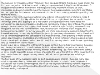 The name of my magazine will be “Volumes”, this is because it links to the idea of music and as this
is a music magazine I think it works well. Looking at my research of Rolling Stone, Billboard and Q
magazine I realized that the name of the magazine is very important: it has to be short,
memorable and quick. I need to make the name of the magazine a logo, something identifiable
and recognizable. So I believed Volumes would do this, it’s short, snappy, attention grabbing and
relates to music.
The layout of the front cover is going to be fairly ordered with an element of clutter to make it
exciting and a little bit quirky – I think this will help it to be an original and thus successful product.
The image of the artist is going to be a mid shot or close up because this seems to be the
convention for pop genre magazines and I need to make my product conventional. This image is
going to take up most of the page – I think this will fit in with the style I’m trying to create for my
magazine, not only will it have numerous features I also want to include lots of images, this is
because many people in my survey wanted to see photo galleries in my magazine. I also think this
idea will make my product slightly different to the major pop magazines around today, therefore it
will be something original that can appeal to a mass audience. After speaking to many people
about pop magazines and looking at what is currently a trend, Instagram, I have realized a major
focus nowadays is on photos and so I want to use this in my magazine to make it more appealing
and up to date with society today.
I want to put cover lines on the left third of the page as this is the most dominant side of the page
and through my research I have found out that this helps make the magazine successful as
magazines are placed on a shelf with only their left third showing – so I want to make this part full
of cover lines to appeal to a mass amount of people. The use of the left third of the page like this is
very conventional for pop genre magazines so will help my magazine appeal to its target
audience.
The front page of my magazine has to be both appealing and original – there are many pop
music magazines already available to my target audience so in order to make my product
successful it has to offer something else, this will be the originality offered by Volumes. Hopefully,
through the use of conventions and feedback from my target audience the front cover will be
both appealing and original.
 