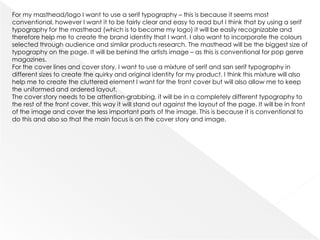 For my masthead/logo I want to use a serif typography – this is because it seems most
conventional, however I want it to be fairly clear and easy to read but I think that by using a serif
typography for the masthead (which is to become my logo) it will be easily recognizable and
therefore help me to create the brand identity that I want. I also want to incorporate the colours
selected through audience and similar products research. The masthead will be the biggest size of
typography on the page. It will be behind the artists image – as this is conventional for pop genre
magazines.
For the cover lines and cover story, I want to use a mixture of serif and san serif typography in
different sizes to create the quirky and original identity for my product. I think this mixture will also
help me to create the cluttered element I want for the front cover but will also allow me to keep
the uniformed and ordered layout.
The cover story needs to be attention-grabbing, it will be in a completely different typography to
the rest of the front cover, this way it will stand out against the layout of the page. It will be in front
of the image and cover the less important parts of the image. This is because it is conventional to
do this and also so that the main focus is on the cover story and image.
 