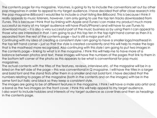 The contents page for my magazine, Volumes, is going to try to include the conventions set out by other
pop magazines in order to appeal to my target audience. I have decided that after close research into
the pop magazine Billboard I would like to include a chart listing like Billboard. This is because I think it
really appeals to music listeners, however, I am only going to use the top ten tracks downloaded from
iTunes. This is because I think that by linking with Apple and iTunes I can make my product much more
successful as many of my target audience will have iPod's/iPhone's and will have to use iTunes to
download music – it is also a very successful part of the music business so by using them I can appeal to
those who are interested in that. I am going to put this top ten in the top right hand corner as then it is
separated from the rest of the contents page – but is still a major part of it.
Continuing with my idea of creating a consistent style I am going to have a smaller logo/masthead in
the top left hand corner – just so that the style is created consistently and this will help to make the logo
that is the masthead more recognized. Also continuing with this style I am going to put two images in
the contents page – linking to what is in the magazine. I think this will help me to have more of a
balance between photos and text, these images will have the numbers of the pages that link to them in
the bottom left corner of the photo as this appears to be what is conventional for pop music
magazines.
The actual contents with the titles of the features, reviews, interviews etc. of the magazine will be in a
listed on the left side of the page – this was conventional in Q magazine. I will have the titles in a larger
and bold font and the stand firsts after them in a smaller and not bold font. I have decided that the
numbers relating to pages of the magazine (both in the contents and on the images) with be in the
same font but italic and black so they keep a consistent style.
The images are going to be of different features in the magazine, I think I will have a male solo artist and
a band as the two images on the front cover, I think this will help appeal to my target audience.
I also want to include hobbies and interests of my target audience as cover lines and then as headings
in the contents page.
 