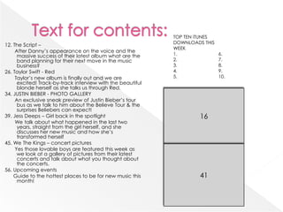 TOP TEN iTUNES
                                                             DOWNLOADS THIS
12. The Script –
                                                             WEEK
     After Danny’s appearance on the voice and the
      massive success of their latest album what are the     1.               6.
      band planning for their next move in the music         2.               7.
      business?                                              3.               8.
26. Taylor Swift - Red                                       4.               9.
     Taylor’s new album is finally out and we are            5.               10.
      excited! Track-by-track interview with the beautiful
      blonde herself as she talks us through Red.
34. JUSTIN BIEBER - PHOTO GALLERY
     An exclusive sneak preview of Justin Bieber’s tour
      bus as we talk to him about the Believe Tour & the
      surprises Beliebers can expect!
39. Jess Deeps – Girl back in the spotlight                           16
     We talk about what happened in the last two
      years, straight from the girl herself, and she
      discusses her new music and how she’s
      transformed herself
45. We The Kings – concert pictures
     Yes those lovable boys are featured this week as
      we look at a gallery of pictures from their latest
      concerts and talk about what you thought about
      the concerts.
56. Upcoming events
    Guide to the hottest places to be for new music this              41
      month!
 