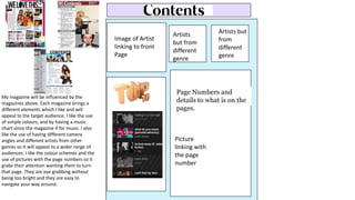 Image of Artist
linking to front
Page
Artists but
from
different
genre
Artists
but from
different
genre
Page Numbers and
details to what is on the
pages.
Picture
linking with
the page
number
My magazine will be influenced by the
magazines above. Each magazine brings a
different elements which I like and will
appeal to the target audience. I like the use
of simple colours, and by having a music
chart since the magazine if for music. I also
like the use of having different camera
angles and different artists from other
genres so It will appeal to a wider range of
audiences. I like the colour schemes and the
use of pictures with the page numbers so it
grabs their attention wanting them to turn
that page. They are eye grabbing without
being too bright and they are easy to
navigate your way around.
 