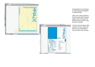 Screenshots of my working
on layout design templates
in QuarkXPress

After some initial problems I
found it quite easy to layout
pages and move type and
picture boxes around to get
the look I wanted

I had to save the Quark files
as pdf’s so that I could use
them for my presentation
and put them onto my blog
 
