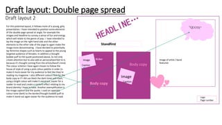 Draft layout: Double page spread
Draft layout 2
Image of artist / band
featured
Standfirst
Kicker
Image
Body copy
Body copy
Caption
Image
Caption
Logo
Page number
For this potential layout, it follows more of a young, girly
presentation. I have intended to position some elements
of the double page spread at angle, for example the
images and headline to convey a sense of fun and energy
which will relate to the genre of pop. I have intended to
lay the image on the right hand side and the other
elements to the other side of the page to again make the
image more denominating. I have decided to potentially
lay feminine shapes such as hearts to appeal to the young
targeted audience of females. In addition a thought
bubble puff to the quote positioned above, to not only
create attention but to also add an personalised feel to it,
because it’s thought coming from the artists/band’s mind.
The colour scheme I have again chosen to follow the
house of style of using a pink colour palette in order to
make it more easier for my audience to feel like they’re
reading my magazine. I also different colours font for the
body copy as if I did use black the dark tones will clash,
using a bright colour will make it stand out, easier for a
reader to read and create a content effect relating to my
brand identity I hope to have. Another exemplification is
the image caption and the quote, I used an opposite
colour tone (dark) to the border/thought bubble puff to
make it stand out again easier for the audience to read.
 