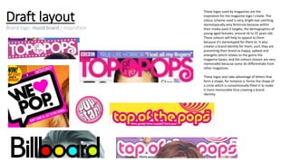 Draft layout
Brand logo: mood board / inspiration
These logos used by magazines are the
inspiration for the magazine logo I create. The
colour scheme used is very, bright eye-catching,
stereotypically very feminine because within
their media pack it targets, the demographics of
young aged females, around 16 to 25 years old.
These colours will help to appeal to them
because it’s stereotyped for them to. It also
creates a brand identity for them, such they are
presenting their brand as happy, upbeat and
energetic which relates to the genre the
magazine bases, and the colours chosen are very
memorable because some do differentiate from
other magazines.
These logos also take advantage of letters that
form a shape, for instance o, forms the shape of
a circle which is conventionally filled in to make
it more memorable thus creating a brand
identity.
 