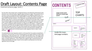 Draft Layout: Contents Page
Potential contents page: draft 2
TOP
CHARTS
CONTENTS
Inside this issue..
And page numbers
Image of artist / band
featured in double-page
spread
Image
Artist / band
feature in
issue
Image
Artist /
band
feature
in issue
Image Artist /
band feature in
issue
Image artist
/ band
feature in
issue
Caption
Caption
Caption Caption
Caption
For this draft I have overall used a unorganised look to it by titling the positioning of some
elements such as the pull quote, magazine logo and feature images. The purpose of this is
connote a sense of energy which will possibly appeal to my targeted audience who is in
the young age bracket because of the upbeat effect it creates, also relates to the genre of
pop in which they have interest in. This implication may possibly help with the brand
Identity I want which is to be fun and energetic. In comparison to the other draft I created
for my contents page, this one doesn’t apply the rule of thirds. I planned to use the same
colour scheme (again) to create that house of style for my magazine and make it easier
for a reader to recognise whilst looking for my magazine on the shelves. In addition using
mainly sans serif fonts onto my page to follow the house of style I hope to create, varying
font sizes from large to small to not only show variation but to also guide my audience
into making them read the most significant text which will obviously be embolden and
larger in size. I applied serif on the pull quote to add a signature look to make it more
exclusive.
I’ve positioned the most important content ( on the top third ) my audience would like to
read which is the top charts. For this it would appeal to my target audience as within their
psychographics, they would like to be ‘up to date’ with the latest music. The image of the
artist / band featured in the double-page spread is too positioned on the top third of the
page, to indicate significance. It too is where the magazine logo is positioned which will
create brand identity and make it easier for the reader to see because its on the most
significant area of the page.
 