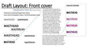 Draft Layout: Front cover
Typography ideas & house of style
Potential masthead (logo) font styles
Sans Serif (embolden) style / Serif (embolden) style
MASTHEAD MASTHEAD
MASTHEAD
MASTHEAD
MASTHEAD MASTHEAD
MASTHEAD MASTHEAD
For my front cover, I have decided to
potentially use an embolden sans serif
styled font for the masthead and for
coverlines (Kaiti, fourth example on left
hand side) in order to create a mature,
formal layout to relate to the brand
Identity I want my magazine to have,
which is to be somewhat similar to
Billboard; sophisticated and modern.
I have also chosen this because, I want
it to appeal to my targeted age and
gender demographic (16-20 year old
females). In addition appeal to their
psychographics of liking sophistication
and formality. I hope to use this on my
front cover, and hopefully continually
throughout my magazine to create
brand identity and a house of style.
COLOUR SCHEME
MASTHEAD
MASTHEAD
MASTHEAD
MASTHEAD
For the colour scheme I want to use this colour because
it is a colour that crosses between pink and purple
tones, creating a feminine, energetic, upbeat look
which will appeal to my target audience of young
females, relate to their psychographics of having an
interest of pop music and energetic activities. In
addition it will potentially contribute into creating my
intended brand identity of being fun and energetic.
 