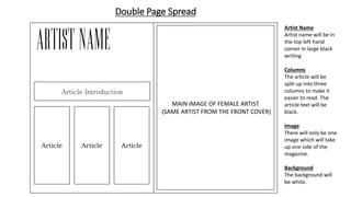 Double Page Spread
MAIN IMAGE OF FEMALE ARTIST
(SAME ARTIST FROM THE FRONT COVER)
Article Article Article
Artist Name
Artist name will be in
the top left hand
corner in large black
writing
Columns
The article will be
split up into three
columns to make it
easier to read. The
article text will be
black.
Image
There will only be one
image which will take
up one side of the
magazine.
Background
The background will
be white.
Article Introduction
 