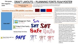 DRAFT LAYOUTS – PLANNING FONTS FILM POSTER
Typography planning
- Font styles
Film poster
Film magazine
cover
I will be finding a wide range of font styles that must follow the conventions of my
genre, psychological horror and the conventions of form for both the film poster
and the film magazine cover.
Conventions of text in film poster I must follow:
FILM LOGO
The film logo is part of the bran identity of the film, through the fonts I must create my own house of style in
terms of colour palette and font style, that follow the conventions of my genre.
My film name for now is – Safe
I will follow the serif font style, consistently as it is follows horror genre conventions, and the overall typography
Differences allowing me to create a brand identity for my film.
These are the main colours I am planning to incorporate into
my ancillary products in terms of mise-en scene – lighting. The
typography for the film logo must follow these colours in order
to create a brand identity for my film and ensure my products
link.
The font styles I have chosen meet to the expectations of my
targeted audience as in terms of colours it is what they expect
to see.
In addition the rough serif writing connotes the sense of
danger and therefore meets the expectations of my targeted
audience and the terrifying effect that my film logo creates
will contribute to making my ancillary products and film trailer
overall successful as it is what my target audience said they
would be intrigued, attracted and appealed by seeing the use
of these conventions.
The film logo will be the largest in
font size and will be placed on the
dominant area (primal optical area
of the page) and as I come to
develop my typographical design, I
will undertaking an audience
interview / questionnaire to receive
their response and evaluate the
strengths and weaknesses (likes and
dislikes) and through this I will
benchmark from my current plans
of font style in order to further
appeal and attract to my targeted
audience.
 