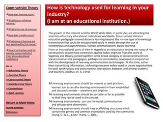 Constructivist Theory            How is technology used for learning in your
How does learning occur?        industry?
What factors influence
learning?
                                 (I am at an educational institution.)
What is the role of memory?
                                 The growth of the Internet and the World Wide Web, in particular, are attracting the
How does transfer occur?        attention of tertiary educational institutions worldwide. Constructivist distance
                                 education pedagogies moved distance learning beyond the narrow type of knowledge
What types of learning are
                                 transmission that could be encapsulated easily in media through the use of
best explained by this theory?
                                 synchronous and asynchronous, human communications-based learning.
How is technology used for      From an instructional point of view in regards to an educational setting the roots of the
learning in your industry?       constructivist model most commonly applied today originate from the work of
(I am at an educational          Vygotsky and Dewey, joined together in the broad category of social constructivism.
institution.)                    Social-constructivist pedagogies, perhaps not coincidently, developed in conjunction
                                 with the development of two-way communication technologies. At this time, rather
Go to:                           than transmitting information, technology became widely used to create opportunities
                                 for both synchronous and asynchronous interactions between and among students
>>Behaviorist Theory
                                 and teachers. (Bednar, et. A, 1991)
>>Cognitive Theory
>>Constructivist Theory
>>Social Learning Theory         E-learning environments should be Internet or web platform,
>>Connectivism                    learners can access the learning environment in their embedded
                                  and situated contexts – anywhere and anytime
>>Adult Learning
                                 E-learning environments should be portable as far as possible
                                  so that they can be used in the context.
Return to Main Menu              E-learning environments can use the social communicative
                                  and collaborative dimensions
Matrix Summary                   E-learning environments should have scaffolding structures which
References                        contain the genres and common expressions used by the community.
                                  (Hung, D. W. L., & Der-Thanq, C. 2001).
 