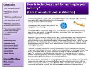 Connectivism                     How is technology used for learning in your
How does learning occur?        industry?
What factors influence
learning?
                                 (I am at an educational institution.)
What is the role of memory?
                                 Learning Management System (LMS) enable administrators and instructors in the corporate
How does transfer occur?        training world to track employee/staff learning progress,
                                  manage content, and roster students.
What types of learning are
best explained by this theory?   These systems help learners take control of and
                                 manage their own learning.
How is technology used for
learning in your industry?       Socially-based tools comprise of blogs, wikis, social bookmarking sites, social networking
(I am at an educational          sites, content aggregation through RSS and Atom, podcast and video cast tools, search
institution.)                    engines, emails, and voice over IP.

Go to:                           Technology tools provide the means through which individuals engage and manipulate both
                                 resources and their own ideas. Examples include brainstorming and concept mapping
>>Behaviorist Theory             software. Others help to represent knowledge and facilitate communication. For instance, the
                                 Collaborative Visualization provides visualization software designed to help students collect,
>>Cognitive Theory               analyze data and visualize effects. Tools, like simulations enable learners to experiment with
>>Constructivist Theory
                                 modeling complex ideas.

>>Social Learning Theory         Computer-Supported Intentional Learning Environment (CSILE) is software that supports a
>>Connectivism                   networked, multimedia environment in which students collaborate on learning activities. They
                                 do this by creating “posts” to express their ideas or integrate outside information about a
>>Adult Learning                 topic. This builds a communal database producing shared knowledge about the topic or
                                 problem. CSILE also facilitates connections between schools and the scientific community,
                                 allowing practicing scientists to serve as mentors to students.
Return to Main Menu              The Horizon Report, “introduces six emerging technologies or practices that are likely to enter
Matrix Summary                   mainstream use in learning-focused organizations within three adoption horizons over the
                                 next one to five years” (Johnson, Levine, & Smith, 2009, p. 3) in the areas of “mobiles, cloud
References                       computing, geo-tagging, personal web, semantic aware applications and smart objects.
 