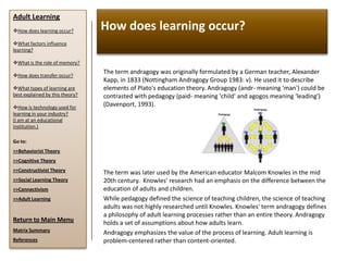 Adult Learning
How does learning occur?        How does learning occur?
What factors influence
learning?

What is the role of memory?

How does transfer occur?
                                 The term andragogy was originally formulated by a German teacher, Alexander
                                 Kapp, in 1833 (Nottingham Andragogy Group 1983: v). He used it to describe
What types of learning are      elements of Plato's education theory. Andragogy (andr- meaning 'man') could be
best explained by this theory?   contrasted with pedagogy (paid- meaning 'child' and agogos meaning 'leading')
How is technology used for
                                 (Davenport, 1993).
learning in your industry?
(I am at an educational
institution.)

Go to:
>>Behaviorist Theory
>>Cognitive Theory
>>Constructivist Theory          The term was later used by the American educator Malcom Knowles in the mid
>>Social Learning Theory         20th century. Knowles’ research had an emphasis on the difference between the
>>Connectivism                   education of adults and children.
>>Adult Learning                 While pedagogy defined the science of teaching children, the science of teaching
                                 adults was not highly researched until Knowles. Knowles' term andragogy defines
                                 a philosophy of adult learning processes rather than an entire theory. Andragogy
Return to Main Menu              holds a set of assumptions about how adults learn.
Matrix Summary
                                 Andragogy emphasizes the value of the process of learning. Adult learning is
References                       problem-centered rather than content-oriented.
 