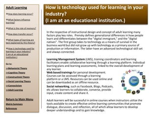 Adult Learning                   How is technology used for learning in your
How does learning occur?        industry?
What factors influence
learning?
                                 (I am at an educational institution.)
What is the role of memory?
                                 In the respective of instructional design and concept of adult learning many
How does transfer occur?
                                 factors play key roles. Prensky defines generational differences in how people
What types of learning are      learn and differentiates between the "digital immigrant," and the "digital
best explained by this theory?   natives". The first group takes to technology as a means of survival in the
                                 business world but did not grow up with technology as a primary source of
How is technology used for      production or information. The latter have an advanced technological skill set
learning in your industry?       and always connected.
(I am at an educational
institution.)
                                 Learning Management System (LMS), training coordinators and learning
Go to:
                                 facilitators enable collaborative learning through a learning platform. Individual
                                 learning plans and learning assessments, linked to the overall development of
>>Behaviorist Theory             any learner.
>>Cognitive Theory               Web based trainings for personal development.
>>Constructivist Theory          Courses can be accessed through a learning
                                 platform or a LMS. Resources can be used online and
>>Social Learning Theory
                                 can be downloaded as an offline resource.
>>Connectivism                   Social networking, such as Facebook, Blogs, Podcasts,
>>Adult Learning                 etc allows learners to collaborate, converse, provide
                                 input, create content and share it.

Return to Main Menu              Adult learners will be successful in online courses when instructors utilize the
Matrix Summary                   tools available to create effective online learning communities that promote
References
                                 dialogue, discussion, and reflection, all of which allow learners to develop
                                 deeper understandings and to gain knowledge.
 