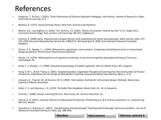 References
•   Anderson, T., & Dron, J. (2011). Three Generations of Distance Education Pedagogy. Internationa, Review of Research in Open
    and Distance Learning, 12.3

•   Bandura, A. (1977). Social Learning Theory. New York: General Learning Press.

•   Bednar, A.K., Cunningham, D., Duffy, T.M., & Perry, J.D. (1991). Theory into practice: How do we link? In G.L. Anglin (Ed.),
    Instructional technology: Past, present, and future (pp. 88-101). Englewood

•   Cercone, K. (2008, April). Characteristics of adult learners with implications for online learning design. AACE Journal, 16(2), 137-
    159. (ERIC Document Reproduction Service No. EJ805727). Retrieved April 4, 2009, from Education Research Complete
    database.

•   Ertmer, P. A., Newby, T. J. (1993). Behaviorism, cognitivism, constructivism: Comparing critical features from an instructional
    design perspective. Performance Improvement Quarterly.

•   Flavell, J. H. (1979). Metacognition and cognitive monitoring: A new area of cognitive-developmental inquiry. American
    Psychologist, 34

•   Good, T. L., Brophy, J. E. (1990). Educational psychology: A realistic approach. (4th ed.).White Plains, NY: Longman

•   Hung, D. W. L., & Der-Thanq, C. (2001). Situated Cognition, Vygotskian Thought and Learning from the Communities of Practice
    Perspective: Implications for the Design of Web-Based E-Learning. Educational Media International, 38(1), p. 3-12.

•   Jonassen, D., Tessmer, M., & Hannum, W. H. (1999). Task analysis methods for instructional design. Mahwah, New Jersey:
    Lawrence Erlbaum Associates

•   Keller, F. S., and Sherman, J. G. (1974). The Keller Plan Handbook. Menlo Park, CA.: W. A. Benjamin.

•   Ormrod, J. (2008). Human Learning (5th ed.). New Jersey, NY: Pearson Education, Inc.

•   Schunk, D. H. (2011). Learning Theories an Educational Perspective. (Publishing as A. & B. Pearson Education, Inc., Ed.)Learning
    (6th ed.). Boston

•   Stansberry, S. & Kymes, A. (2007). Transformative learning through “Teaching with technology” electronic portfolios. Journal of
    Adolescent and Adult Literature, 50(6), (pp. 488-496).
                                           Main Menu                        Matrix Summary                   References continued 
 