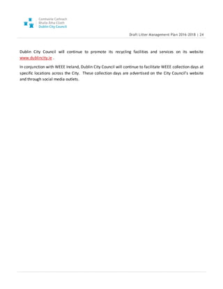 Draft Litter Management Plan 2016-2018 | 24
Dublin City Council will continue to promote its recycling facilities and services on its website
www.dublincity.ie .
In conjunction with WEEE Ireland, Dublin City Council will continue to facilitate WEEE collection days at
specific locations across the City. These collection days are advertised on the City Council’s website
and through social media outlets.
 