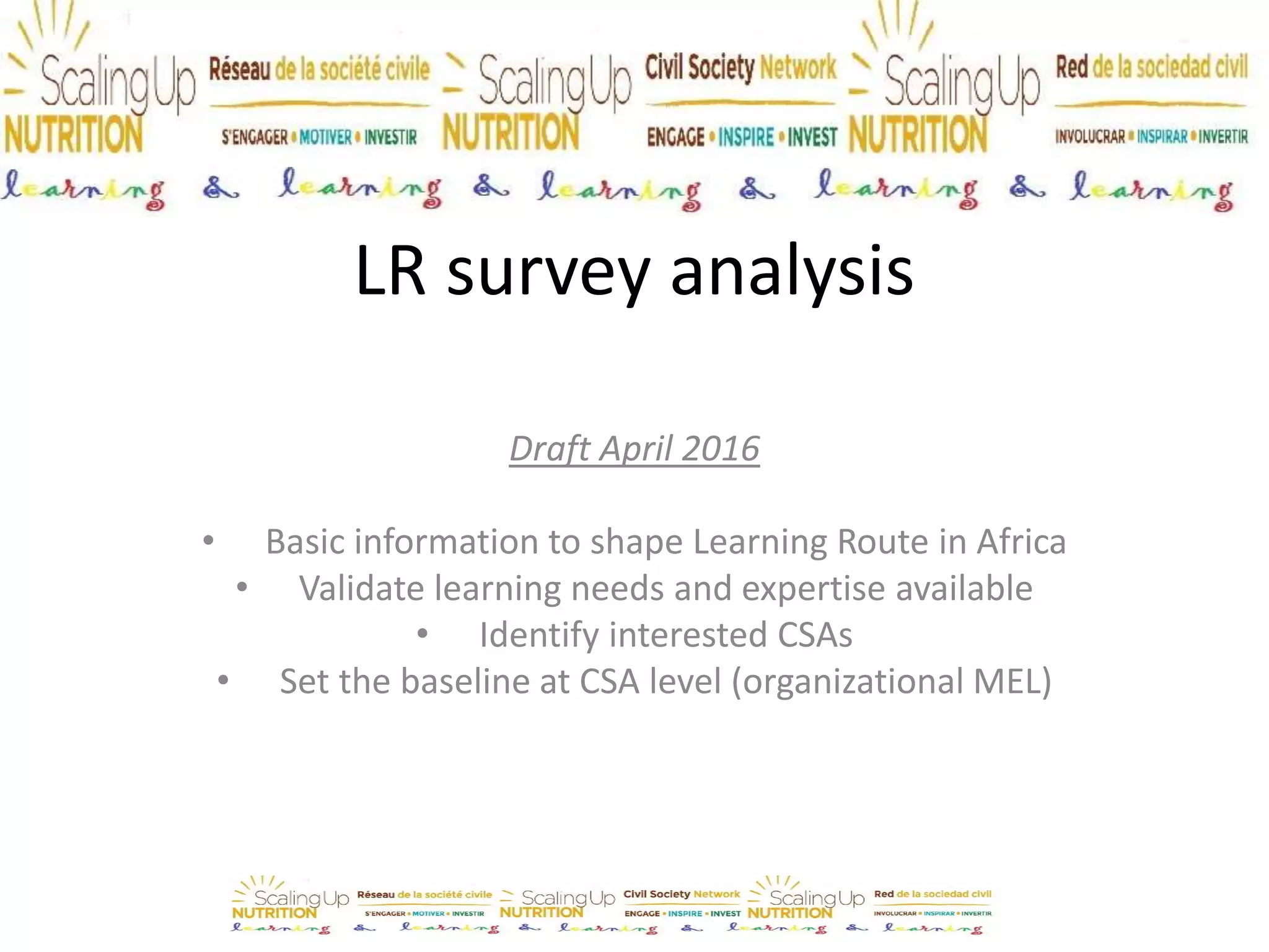LR survey analysis
Draft April 2016
• Basic information to shape Learning Route in Africa
• Validate learning needs and expertise available
• Identify interested CSAs
• Set the baseline at CSA level (organizational MEL)
• Download the complete surveys results from here
For more info: c.ruberto@savethechildren.org.uk
 