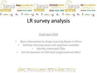 LR survey analysis
Draft April 2016
• Basic information to shape Learning Route in Africa
• Validate learning needs and expertise available
• Identify interested CSAs
• Set the baseline at CSA level (organizational MEL)
• Download the complete surveys results from here
For more info: c.ruberto@savethechildren.org.uk
 
