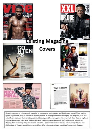 Existing Magazine
Covers

Here are examples of existing music magazine of front covers, contents page and double page spread. These are the
type of layouts I am going to consider in my final product. By looking at different existing hip hop magazine, I can pick
out different features I like in one to visual what I exactly want for my magazine. However I will show these to my focus
group as well and ask them what they like and what they don’t like as well as the draft I have made. Because by
showing them an existing magazine covers it would be a lot easier for them to pick out certain things they like and
dislike about it. They are also different context from different magazine to get a variety of conventions they use.

 