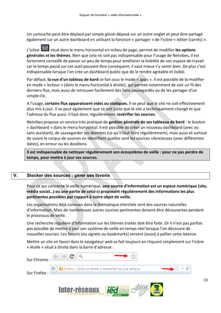 Support de formation « veille informationnelle »
10
Un cartouche peut être déplacé par simple glissé-déposé sur un autre onglet et peut être partagé
également sur un autre dashboard en utilisant la fonction « partager » de l’icône « éditer (carrés) ».
L’icône situé dans le menu horizontal en milieu de page, permet de modifier les options
générales et les thèmes. Bien que cela ne soit pas indispensable pour l’usage de Netvibes, il est
fortement conseillé de passer un peu de temps pour améliorer la lisibilité de son espace de travail
car le temps passé sur cet outil pouvant être conséquent, il vaut mieux s’y sentir bien. De plus c’est
indispensable lorsque l’on crée un dashboard public que de le rendre agréable et lisible.
Par défaut, la vue d’un tableau de bord se fait sous le mode « apps ». Il est possible de la modifier
en mode « lecteur » (dans le menu horizontal à droite), qui permet notamment de voir un fil des
derniers flux, mais aussi de retrouver facilement des liens sauvegardés ou de les partager d’un
simple clic.
A l’usage, certains flux apparaissent vides ou statiques. Il se peut que le site ne soit effectivement
plus mis à jour. Il se peut également que ce soit juste que le site a techniquement changé et que
l’adresse du flux aussi. Il faut donc régulièrement revérifier les sources.
Netvibes propose un service très pratique de gestion générale de ses tableaux de bord : le bouton
« dashboard » dans le menu horizontal. Il est possible de créer un nouveau dashboard (avec ou
sans assistant), de sauvegarder ses données (ce qu’il faut faire régulièrement), mais aussi et surtout
de suivre le corpus de sources en identifiant quelles sont les sources silencieuses (avec différentes
dates), en erreur ou les doublons.
Il est indispensable de nettoyer régulièrement son écosystème de veille : pour ne pas perdre de
temps, pour mettre à jour ses sources.
V. Stocker des sources : gérer ses favoris
Pour ce qui concerne la veille numérique, une source d’information est un espace numérique (site,
média social…) ou une partie de celui-ci proposant régulièrement des informations les plus
pertinentes possibles par rapport à notre objet de veille.
Les organisations déjà connues dans la thématique cherchée sont des sources naturelles
d’information. Mais de nombreuses autres sources pertinentes doivent être découvertes pendant
le processus de veille.
Une recherche régulière d’information sur les thèmes traités doit être faite. Or il n’est pas parfois
pas possible de mettre à jour son système de veille en temps réel lorsque l’on découvre de
nouvelles sources. Les favoris (ou signets ou bookmarks) servent (aussi) à pallier cette latence.
Mettre un site en favori dans le navigateur web se fait toujours en cliquant simplement sur l’icône
« étoile » situé à droite dans la barre d’adresse :
Sur Chrome :
Sur Firefox :
 