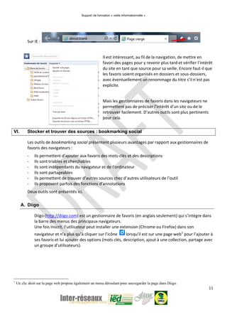 Support de formation « veille informationnelle »
11
Sur IE :
Il est intéressant, au fil de la navigation, de mettre en
favori des pages pour y revenir plus tard et vérifier l’intérêt
du site en tant que source pour sa veille. Encore faut-il que
les favoris soient organisés en dossiers et sous-dossiers,
avec éventuellement un renommage du titre s’il n’est pas
explicite.
Mais les gestionnaires de favoris dans les navigateurs ne
permettent pas de préciser l’intérêt d’un site ou de le
retrouver facilement. D’autres outils sont plus pertinents
pour cela.
VI. Stocker et trouver des sources : bookmarking social
Les outils de bookmarking social présentent plusieurs avantages par rapport aux gestionnaires de
favoris des navigateurs :
- Ils permettent d’ajouter aux favoris des mots-clés et des descriptions
- Ils sont triables et cherchables
- Ils sont indépendants du navigateur et de l’ordinateur
- Ils sont partageables
- Ils permettent de trouver d’autres sources chez d’autres utilisateurs de l’outil
- Ils proposent parfois des fonctions d’annotations
Deux outils sont présentés ici.
A. Diigo
Diigo (http://diigo.com) est un gestionnaire de favoris (en anglais seulement) qui s’intègre dans
la barre des menus des principaux navigateurs.
Une fois inscrit, l’utilisateur peut installer une extension (Chrome ou Firefox) dans son
navigateur et n’a plus qu’à cliquer sur l’icône lorsqu’il est sur une page web1
pour l’ajouter à
ses favoris et lui ajouter des options (mots clés, description, ajout à une collection, partage avec
un groupe d’utilisateurs).
1
Un clic droit sur la page web propose également un menu déroulant pour sauvegarder la page dans Diigo.
 