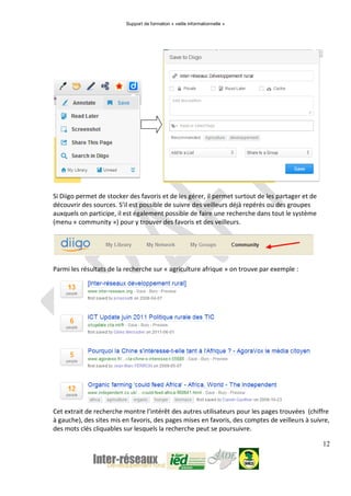 Support de formation « veille informationnelle »
12
Si Diigo permet de stocker des favoris et de les gérer, il permet surtout de les partager et de
découvrir des sources. S’il est possible de suivre des veilleurs déjà repérés ou des groupes
auxquels on participe, il est également possible de faire une recherche dans tout le système
(menu « community ») pour y trouver des favoris et des veilleurs.
Parmi les résultats de la recherche sur « agriculture afrique » on trouve par exemple :
Cet extrait de recherche montre l’intérêt des autres utilisateurs pour les pages trouvées (chiffre
à gauche), des sites mis en favoris, des pages mises en favoris, des comptes de veilleurs à suivre,
des mots clés cliquables sur lesquels la recherche peut se poursuivre.
 