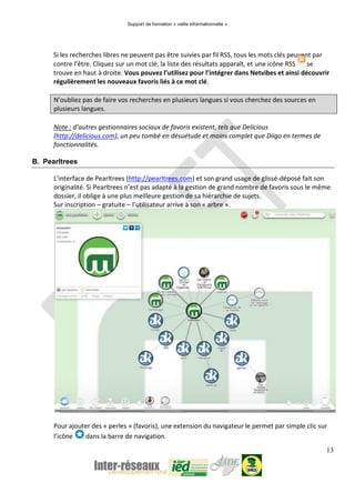Support de formation « veille informationnelle »
13
Si les recherches libres ne peuvent pas être suivies par fil RSS, tous les mots clés peuvent par
contre l’être. Cliquez sur un mot clé, la liste des résultats apparaît, et une icône RSS se
trouve en haut à droite. Vous pouvez l’utilisez pour l’intégrer dans Netvibes et ainsi découvrir
régulièrement les nouveaux favoris liés à ce mot clé.
N’oubliez pas de faire vos recherches en plusieurs langues si vous cherchez des sources en
plusieurs langues.
Note : d’autres gestionnaires sociaux de favoris existent, tels que Delicious
(http://delicious.com), un peu tombé en désuétude et moins complet que Diigo en termes de
fonctionnalités.
B. Pearltrees
L’interface de Pearltrees (http://pearltrees.com) et son grand usage de glissé-déposé fait son
originalité. Si Pearltrees n’est pas adapté à la gestion de grand nombre de favoris sous le même
dossier, il oblige à une plus meilleure gestion de sa hiérarchie de sujets.
Sur inscription – gratuite – l’utilisateur arrive à son « arbre ».
Pour ajouter des « perles » (favoris), une extension du navigateur le permet par simple clic sur
l’icône dans la barre de navigation.
 