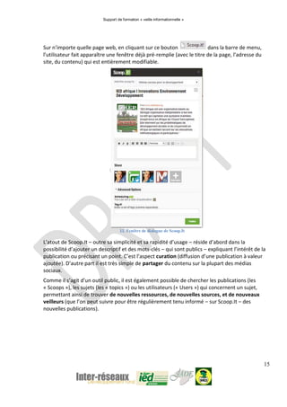 Support de formation « veille informationnelle »
15
Sur n’importe quelle page web, en cliquant sur ce bouton dans la barre de menu,
l’utilisateur fait apparaître une fenêtre déjà pré-remplie (avec le titre de la page, l’adresse du
site, du contenu) qui est entièrement modifiable.
11. Fenêtre de dialogue de Scoop.It
L’atout de Scoop.It – outre sa simplicité et sa rapidité d’usage – réside d’abord dans la
possibilité d’ajouter un descriptif et des mots-clés – qui sont publics – expliquant l’intérêt de la
publication ou précisant un point. C’est l’aspect curation (diffusion d’une publication à valeur
ajoutée). D’autre part il est très simple de partager du contenu sur la plupart des médias
sociaux.
Comme il s’agit d’un outil public, il est également possible de chercher les publications (les
« Scoops »), les sujets (les « topics ») ou les utilisateurs (« Users ») qui concernent un sujet,
permettant ainsi de trouver de nouvelles ressources, de nouvelles sources, et de nouveaux
veilleurs (que l’on peut suivre pour être régulièrement tenu informé – sur Scoop.It – des
nouvelles publications).
 