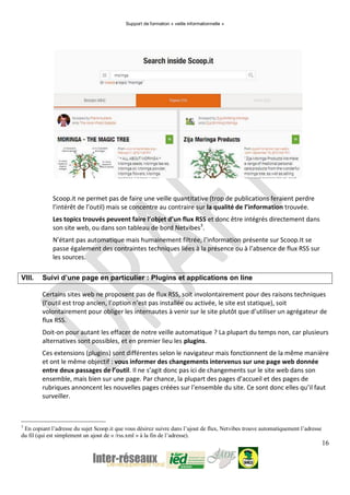 Support de formation « veille informationnelle »
16
Scoop.it ne permet pas de faire une veille quantitative (trop de publications feraient perdre
l’intérêt de l’outil) mais se concentre au contraire sur la qualité de l’information trouvée.
Les topics trouvés peuvent faire l’objet d’un flux RSS et donc être intégrés directement dans
son site web, ou dans son tableau de bord Netvibes3
.
N’étant pas automatique mais humainement filtrée, l’information présente sur Scoop.It se
passe également des contraintes techniques liées à la présence ou à l’absence de flux RSS sur
les sources.
VIII. Suivi d’une page en particulier : Plugins et applications on line
Certains sites web ne proposent pas de flux RSS, soit involontairement pour des raisons techniques
(l’outil est trop ancien, l’option n’est pas installée ou activée, le site est statique), soit
volontairement pour obliger les internautes à venir sur le site plutôt que d’utiliser un agrégateur de
flux RSS.
Doit-on pour autant les effacer de notre veille automatique ? La plupart du temps non, car plusieurs
alternatives sont possibles, et en premier lieu les plugins.
Ces extensions (plugins) sont différentes selon le navigateur mais fonctionnent de la même manière
et ont le même objectif : vous informer des changements intervenus sur une page web donnée
entre deux passages de l’outil. Il ne s’agit donc pas ici de changements sur le site web dans son
ensemble, mais bien sur une page. Par chance, la plupart des pages d’accueil et des pages de
rubriques annoncent les nouvelles pages créées sur l’ensemble du site. Ce sont donc elles qu’il faut
surveiller.
3
En copiant l’adresse du sujet Scoop.it que vous désirez suivre dans l’ajout de flux, Netvibes trouve automatiquement l’adresse
du fil (qui est simplement un ajout de « /rss.xml » à la fin de l’adresse).
 