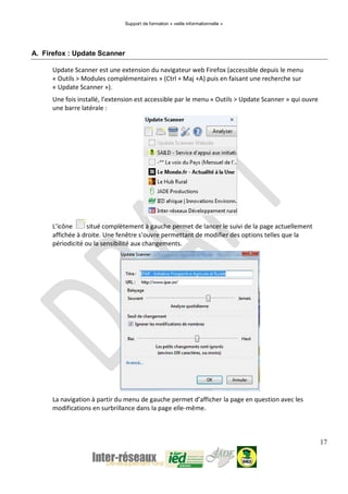 Support de formation « veille informationnelle »
17
A. Firefox : Update Scanner
Update Scanner est une extension du navigateur web Firefox (accessible depuis le menu
« Outils > Modules complémentaires » (Ctrl + Maj +A) puis en faisant une recherche sur
« Update Scanner »).
Une fois installé, l’extension est accessible par le menu « Outils > Update Scanner » qui ouvre
une barre latérale :
L’icône situé complètement à gauche permet de lancer le suivi de la page actuellement
affichée à droite. Une fenêtre s’ouvre permettant de modifier des options telles que la
périodicité ou la sensibilité aux changements.
La navigation à partir du menu de gauche permet d’afficher la page en question avec les
modifications en surbrillance dans la page elle-même.
 