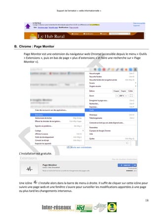Support de formation « veille informationnelle »
18
B. Chrome : Page Monitor
Page Monitor est une extension du navigateur web Chrome (accessible depuis le menu « Outils
> Extensions », puis en bas de page « plus d’extensions » et faire une recherche sur « Page
Monitor »).
12. Accès aux extensions
L’installation est gratuite.
Une icône s’installe alors dans la barre de menu à droite. Il suffit de cliquer sur cette icône pour
suivre une page web et une fenêtre s’ouvre pour surveiller les modifications apportées à une page
ou plus tard les changements intervenus.
 