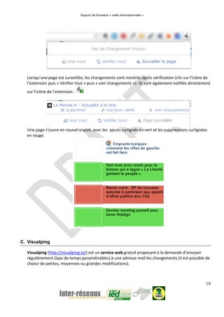 Support de formation « veille informationnelle »
19
Lorsqu’une page est surveillée, les changements sont montrés après vérification (clic sur l’icône de
l’extension puis « Vérifier tout » puis « voir changements »). Ils sont également notifiés directement
sur l’icône de l’extension :
Une page s’ouvre en nouvel onglet, avec les ajouts surlignés en vert et les suppressions surlignées
en rouge.
C. Visualping
Visualping (http://visualping.io/) est un service web gratuit proposant à la demande d’envoyer
régulièrement (laps de temps paramétrables) à une adresse mail les changements (il est possible de
choisir de petites, moyennes ou grandes modifications).
 