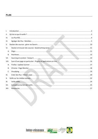 PLAN
I. Introduction........................................................................................................................................................3
II. Qu’est ce que la veille ?.......................................................................................................................................3
III. Les flux RSS......................................................................................................................................................4
IV. Agréger des flux : Netvibes..............................................................................................................................5
V. Stocker des sources : gérer ses favoris...............................................................................................................10
VI. Stocker et trouver des sources : bookmarking social......................................................................................11
A. Diigo..............................................................................................................................................................11
B. Pearltrees......................................................................................................................................................13
VII. Sourcing et curation : Scoop.It.......................................................................................................................14
VIII. Suivi d’une page en particulier : Plugins et applications on line......................................................................16
A. Firefox : Update Scanner ...............................................................................................................................17
B. Chrome : Page Monitor .................................................................................................................................18
C. Visualping......................................................................................................................................................19
IX. Créer des flux : Yahoo’s pipe..........................................................................................................................20
X. Veille sur les médias sociaux..............................................................................................................................22
XI. Veille vidéo....................................................................................................................................................24
XII. Complémentarités des outils.........................................................................................................................25
XIII. Ressources ....................................................................................................................................................27
 
