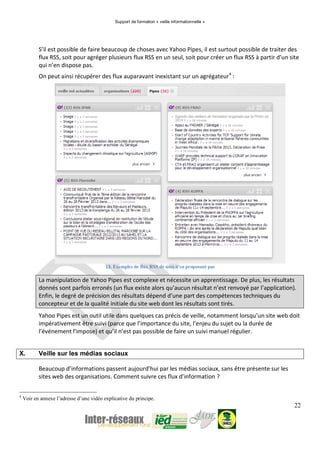 Support de formation « veille informationnelle »
22
S’il est possible de faire beaucoup de choses avec Yahoo Pipes, il est surtout possible de traiter des
flux RSS, soit pour agréger plusieurs flux RSS en un seul, soit pour créer un flux RSS à partir d’un site
qui n’en dispose pas.
On peut ainsi récupérer des flux auparavant inexistant sur un agrégateur4
:
13. Exemples de flux RSS de sites n'en proposant pas
La manipulation de Yahoo Pipes est complexe et nécessite un apprentissage. De plus, les résultats
donnés sont parfois erronés (un flux existe alors qu’aucun résultat n’est renvoyé par l’application).
Enfin, le degré de précision des résultats dépend d’une part des compétences techniques du
concepteur et de la qualité initiale du site web dont les résultats sont tirés.
Yahoo Pipes est un outil utile dans quelques cas précis de veille, notamment lorsqu’un site web doit
impérativement être suivi (parce que l’importance du site, l’enjeu du sujet ou la durée de
l’événement l’impose) et qu’il n’est pas possible de faire un suivi manuel régulier.
X. Veille sur les médias sociaux
Beaucoup d’informations passent aujourd’hui par les médias sociaux, sans être présente sur les
sites web des organisations. Comment suivre ces flux d’information ?
4
Voir en annexe l’adresse d’une vidéo explicative du principe.
 