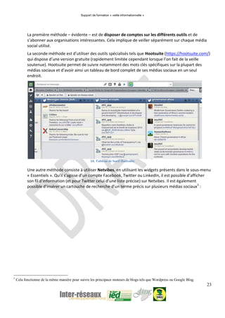 Support de formation « veille informationnelle »
23
La première méthode – évidente – est de disposer de comptes sur les différents outils et de
s’abonner aux organisations intéressantes. Cela implique de veiller séparément sur chaque média
social utilisé.
La seconde méthode est d’utiliser des outils spécialisés tels que Hootsuite (https://hootsuite.com/)
qui dispose d’une version gratuite (rapidement limitée cependant lorsque l’on fait de la veille
soutenue). Hootsuite permet de suivre notamment des mots clés spécifiques sur la plupart des
médias sociaux et d’avoir ainsi un tableau de bord complet de ses médias sociaux en un seul
endroit.
14. Tableau de bord Hootsuite
Une autre méthode consiste à utiliser Netvibes, en utilisant les widgets présents dans le sous-menu
« Essentiels ». Qu’il s’agisse d’un compte Facebook, Twitter ou LinkedIn, il est possible d’afficher
son fil d’information (et pour Twitter celui d’une liste précise) sur Netvibes. Il est également
possible d’insérer un cartouche de recherche d’un terme précis sur plusieurs médias sociaux5
:
5
Cela fonctionne de la même manière pour suivre les principaux moteurs de blogs tels que Wordpress ou Google Blog.
 