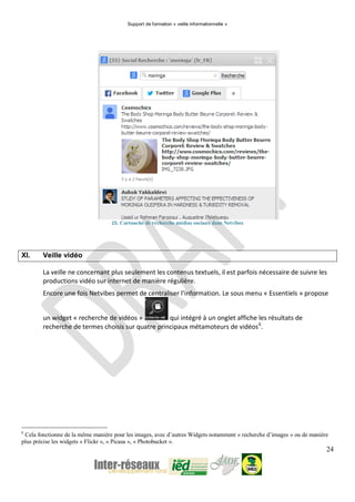 Support de formation « veille informationnelle »
24
15. Cartouche de recherche médias sociaux dans Netvibes
XI. Veille vidéo
La veille ne concernant plus seulement les contenus textuels, il est parfois nécessaire de suivre les
productions vidéo sur internet de manière régulière.
Encore une fois Netvibes permet de centraliser l’information. Le sous menu « Essentiels » propose
un widget « recherche de vidéos » qui intégré à un onglet affiche les résultats de
recherche de termes choisis sur quatre principaux métamoteurs de vidéos6
.
6
Cela fonctionne de la même manière pour les images, avec d’autres Widgets notamment « recherche d’images » ou de manière
plus précise les widgets « Flickr », « Picasa », « Photobucket ».
 