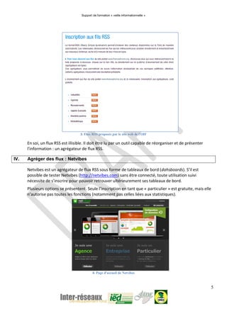 Support de formation « veille informationnelle »
5
3. Flux RSS proposés par le site web de l'OIF
En soi, un flux RSS est illisible. Il doit être lu par un outil capable de réorganiser et de présenter
l’information : un agrégateur de flux RSS.
IV. Agréger des flux : Netvibes
Netvibes est un agrégateur de flux RSS sous forme de tableaux de bord (dahsboards). S’il est
possible de tester Netvibes (http://netvibes.com) sans être connecté, toute utilisation suivi
nécessite de s’inscrire pour pouvoir retrouver ultérieurement ses tableaux de bord.
Plusieurs options se présentent. Seule l’inscription en tant que « particulier » est gratuite, mais elle
n’autorise pas toutes les fonctions (notamment pas celles liées aux statistiques).
4. Page d'accueil de Netvibes
 