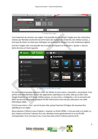 Support de formation « veille informationnelle »
8
7. Création d'un onglet
Il est important de nommer son onglet. Il est possible de pré-remplir l’onglet avec des cartouches
choisies par Netvibes (recherche du terme dans des moteurs de recherche, des médias sociaux…)
ainsi que de choisir un icône pour distinguer cet onglet (utile lorsque l’on a de nombreux onglets).
Une fois l’onglet créé, il est possible de le remplir en cliquant sur le bouton « ajouter », dans la
barre de menu en haut à gauche.
8. Ajouter du contenu dans un onglet
Un menu vertical propose plusieurs choix. Par défaut, le sous-menu « essentiels » est proposé. Il est
parfois utile dans Netvibes d’avoir des applications spécifiques à la veille, telle qu’un bloc-note,
Google Analytics, ou le fil de ses médias sociaux. Le sous-menu « Catégories » est un annuaire pré-
défini qui permet de trouver quelques fils RSS intéressants mais très peu utiles pour une veille
thématique ciblée.
C’est le sous-menu « Flux » qui est le plus utile, puisqu’il permet d’intégrer de nouveaux flux
spécifiques à un onglet.
Deux solutions s’offrent à vous (l’option « importer un fichier OPML » n’est pas utile à ce stade). La
plus simple est d’entrer l’adresse d’un site. Netvibes trouve généralement le ou les fils RSS
correspondant. Si ce n’est pas le cas, il vous faut alors entrer l’adresse précise du fil.
 