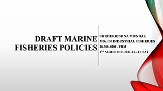 DRAFT MARINE
FISHERIES POLICIES
SHREEKRISHNA MONDAL
MSc IN INDUSTRIAL FISHERIES
20-308-0201 - FRM
2ND SEMESTER, 2021-23 - CUSAT
 