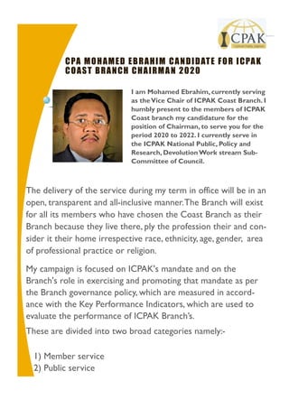 I am Mohamed Ebrahim, currently serving
as theVice Chair of ICPAK Coast Branch. I
humbly present to the members of ICPAK
Coast branch my candidature for the
position of Chairman, to serve you for the
period 2020 to 2022. I currently serve in
the ICPAK National Public, Policy and
Research, DevolutionWork stream Sub-
Committee of Council.
O r g a n i z a t i o n
The delivery of the service during my term in office will be in an
open, transparent and all-inclusive manner.The Branch will exist
for all its members who have chosen the Coast Branch as their
Branch because they live there, ply the profession their and con-
sider it their home irrespective race, ethnicity, age, gender, area
of professional practice or religion.
My campaign is focused on ICPAK's mandate and on the
Branch's role in exercising and promoting that mandate as per
the Branch governance policy, which are measured in accord-
ance with the Key Performance Indicators, which are used to
evaluate the performance of ICPAK Branch’s.
These are divided into two broad categories namely:-
1) Member service
2) Public service
CPA MOHAMED EBRAHIM CANDIDATE FOR ICPAK
COAST BRANCH CHAIRMAN 2020
 