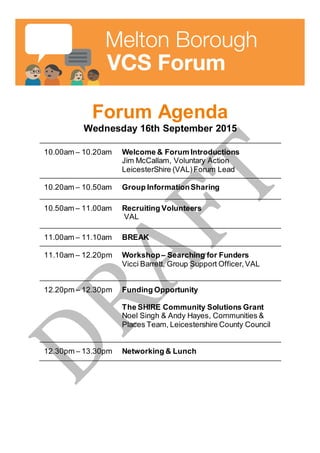 Forum Agenda
Wednesday 16th September 2015
10.00am – 10.20am Welcome & Forum Introductions
Jim McCallam, Voluntary Action
LeicesterShire (VAL)Forum Lead
10.20am – 10.50am Group InformationSharing
10.50am – 11.00am Recruiting Volunteers
VAL
11.00am – 11.10am BREAK
11.10am – 12.20pm Workshop– Searching for Funders
Vicci Barrett, Group Support Officer,VAL
12.20pm – 12.30pm Funding Opportunity
The SHIRE Community Solutions Grant
Noel Singh & Andy Hayes, Communities &
Places Team, Leicestershire County Council
12.30pm – 13.30pm Networking & Lunch
 