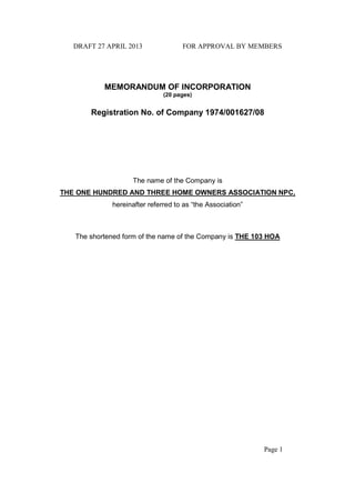 DRAFT 27 APRIL 2013 FOR APPROVAL BY MEMBERS
Page 1
MEMORANDUM OF INCORPORATION
(20 pages)
Registration No. of Company 1974/001627/08
The name of the Company is
THE ONE HUNDRED AND THREE HOME OWNERS ASSOCIATION NPC,
hereinafter referred to as “the Association”
The shortened form of the name of the Company is THE 103 HOA
 
