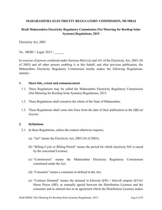 Draft MERC (Net Metering for Rooftop Solar Systems) Regulations, 2015 Page 1 of 17
MAHARASHTRA ELECTRICITY REGULATORY COMMISSION, MUMBAI
Draft Maharashtra Electricity Regulatory Commission (Net Metering for Rooftop Solar
Systems) Regulations, 2015
Electricity Act, 2003
No. MERC / Legal /2015 / ______
In exercise of powers conferred under Sections 86(1) (e) and 181 of the Electricity Act, 2003 (36
of 2003) and all other powers enabling it in this behalf, and after previous publication, the
Maharashtra Electricity Regulatory Commission hereby makes the following Regulations,
namely:-
1. Short title, extent and commencement
1.1. These Regulations may be called the Maharashtra Electricity Regulatory Commission
(Net Metering for Rooftop Solar Systems) Regulations, 2015.
1.2. These Regulations shall extend to the whole of the State of Maharashtra.
1.3. These Regulations shall come into force from the date of their publication in the Official
Gazette.
2. Definitions
2.1. In these Regulations, unless the context otherwise requires,
(a) “Act” means the Electricity Act, 2003 (36 of 2003);
(b) “Billing Cycle or Billing Period” means the period for which electricity bill is raised
by the concerned Licensee;
(c) “Commission” means the Maharashtra Electricity Regulatory Commission
constituted under the Act;
(d) “Consumer” means a consumer as defined in the Act;
(e) “Contract Demand” means the demand in kilowatt (kW) / kilovolt ampere (kVA)/
Horse Power (HP), as mutually agreed between the Distribution Licensee and the
consumer and as entered into in an agreement which the Distribution Licensee makes
 