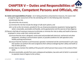 © RTC- RMD-SAIL
CHAPTER V – Duties and Responsibilities of
Workmen, Competent Persons and Officials, etc
41. Duties and responsibilities of owner.- (1) In taking preventive and protective measures, the owner shall
arrange for regular assessment of the risk and dealing with it in the following order of priority:-
(a) eliminate the risk;
(b) control the risk at source;
(c) minimize the risk that include the design of safe work systems; and
(d) in so far as the risk remains, provide for the use of personal protective equipment, having regard to
what is reasonable, practicable and feasible, and to good practice and the exercise of due diligence.
(2) Owners shall take all necessary measures to eliminate or minimize the risks to safety and health of persons
employed in mines under their control and shall -
(a) ensure that the mine is designed, constructed and provided with electrical, mechanical and other
equipment, including a communication system, to provide conditions for safe operation and a
healthy working environment;
(b) ensure that the machine is commissioned, operated, maintained and de-commissioned in such a way
that workers can perform the work assigned to them without endangering their safety and health or
that of other persons;
(c) take steps to maintain the stability of the ground in which persons have access in the context of their
work;
(d) where practicable, provide from every underground workplace, two exits each of which is connected
to separate means of egress to the surface;
4/16/2020 18
 
