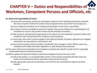 © RTC- RMD-SAIL
CHAPTER V – Duties and Responsibilities of
Workmen, Competent Persons and Officials, etc
41. Duties and responsibilities of owner
(e) ensure the monitoring, assessment and regular inspection of the working environment to identify
the various hazards to which the workers may be exposed and to assess their level of exposure;
(f) ensure adequate ventilation for all underground working to which access is permitted;
(g) in respect of zones susceptible to particular hazards, draw up and implement an operating plan and
procedures to ensure a safe system of work and the protection of workers;
(h) take measures and precautions appropriate to the nature of a mine operation to prevent, detect and
combat the start and spread of fires, explosions and inundations;
(i) ensure that, when there is serious danger to the safety and health of workers, operations are stopped
and workers are evacuated to a safe location; and
(j) ensure that corrective actions are taken immediately, when manager or other officials report non-
compliance with safety and health regulations or code of practice by any person.
(3) The owner shall ensure preparation of an emergency response plan specific to each mine for reasonably
foreseeable industrial and natural disasters.
(4) Where workers are exposed to physical, chemical or biological hazards, the owner shall-
(a) inform the workers, in a comprehensible manner, of the hazards associated with their work, the
health risks involved and relevant preventive and protective measures;
(b) take appropriate measures to eliminate or minimize the risks resulting from exposure to those
hazards;
4/16/2020 19
 